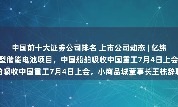 中国前十大证券公司排名 上市公司动态 | 亿纬锂能86.54亿元建设新型储能电池项目，中国船舶吸收中国重工7月4日上会，小商品城董事长王栋辞职