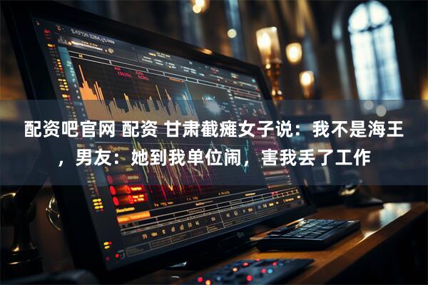 配资吧官网 配资 甘肃截瘫女子说：我不是海王，男友：她到我单位闹，害我丢了工作