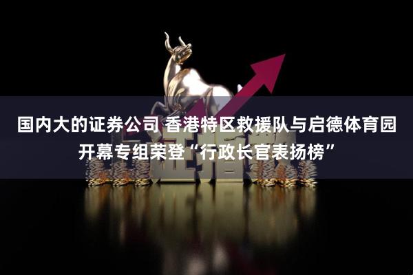 国内大的证券公司 香港特区救援队与启德体育园开幕专组荣登“行政长官表扬榜”