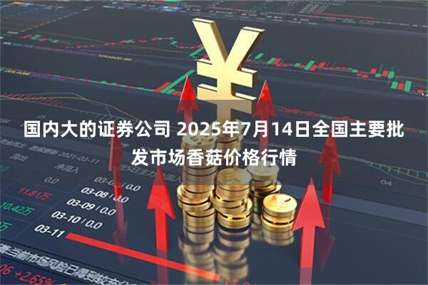 国内大的证券公司 2025年7月14日全国主要批发市场香菇价格行情