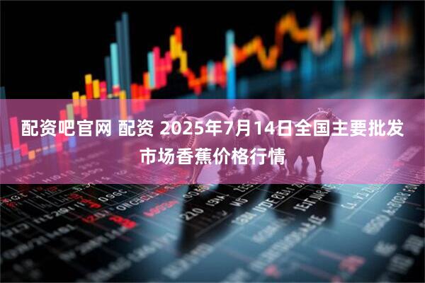 配资吧官网 配资 2025年7月14日全国主要批发市场香蕉价格行情