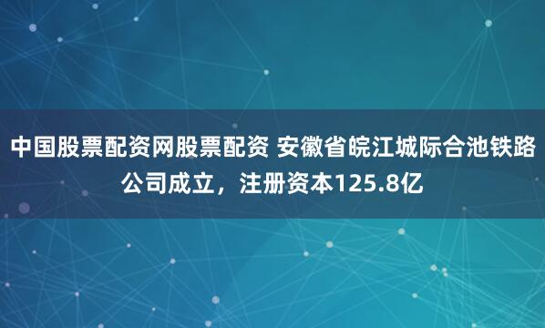 中国股票配资网股票配资 安徽省皖江城际合池铁路公司成立，注册资本125.8亿