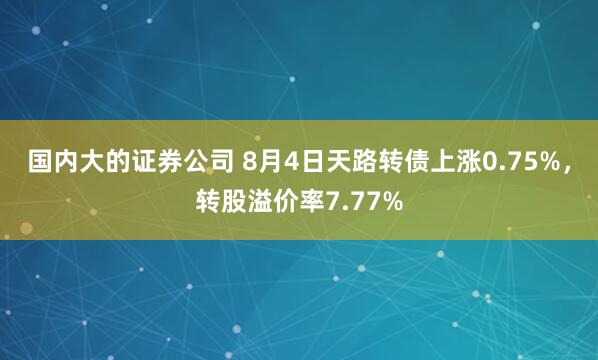 国内大的证券公司 8月4日天路转债上涨0.75%，转股溢价率7.77%