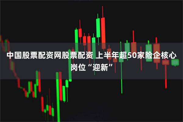 中国股票配资网股票配资 上半年超50家险企核心岗位“迎新”