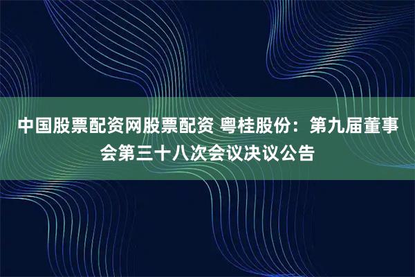 中国股票配资网股票配资 粤桂股份：第九届董事会第三十八次会议决议公告