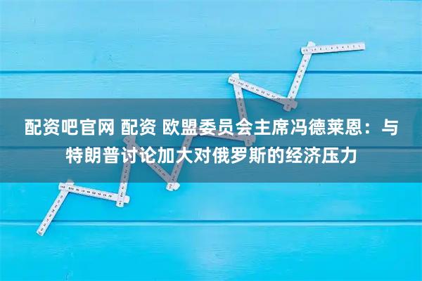 配资吧官网 配资 欧盟委员会主席冯德莱恩：与特朗普讨论加大对俄罗斯的经济压力