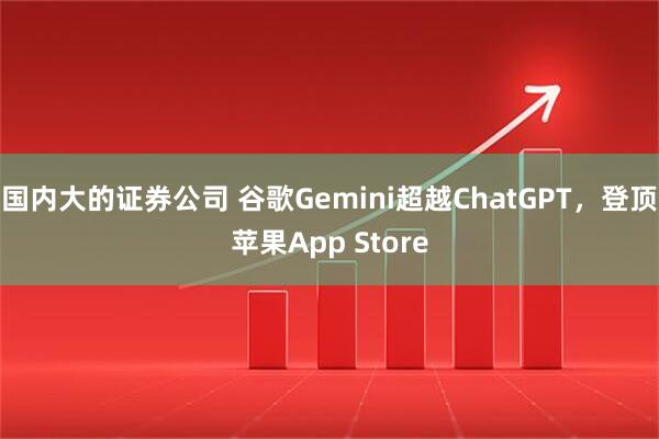 国内大的证券公司 谷歌Gemini超越ChatGPT，登顶苹果App Store