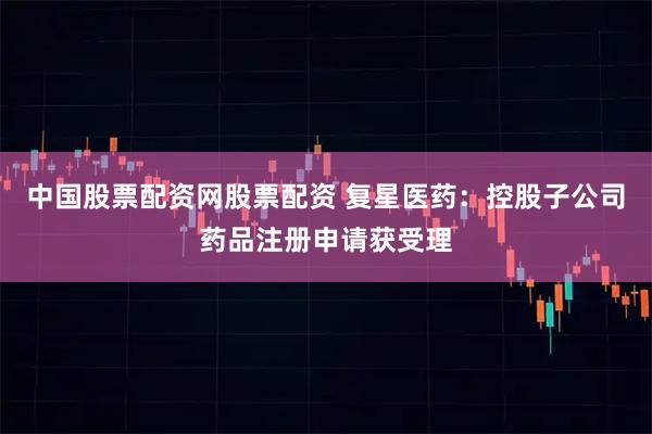 中国股票配资网股票配资 复星医药：控股子公司药品注册申请获受理