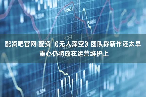 配资吧官网 配资 《无人深空》团队称新作还太早 重心仍将放在运营维护上