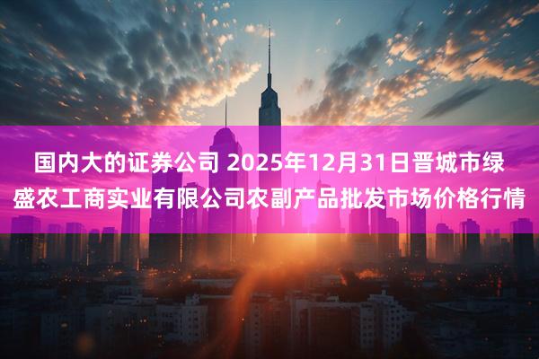 国内大的证券公司 2025年12月31日晋城市绿盛农工商实业有限公司农副产品批发市场价格行情