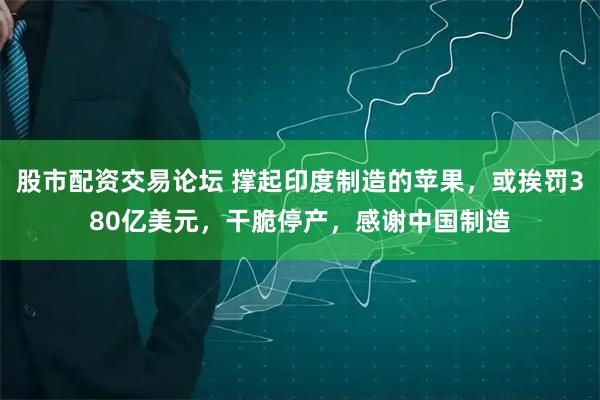 股市配资交易论坛 撑起印度制造的苹果，或挨罚380亿美元，干脆停产，感谢中国制造