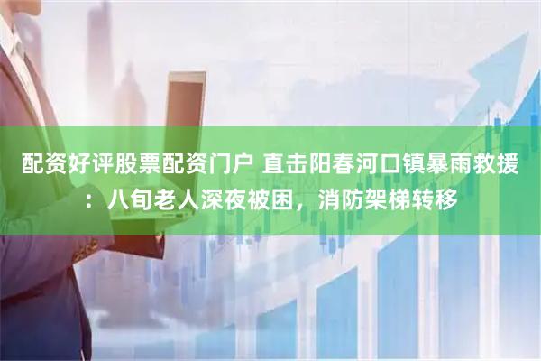 配资好评股票配资门户 直击阳春河口镇暴雨救援：八旬老人深夜被困，消防架梯转移